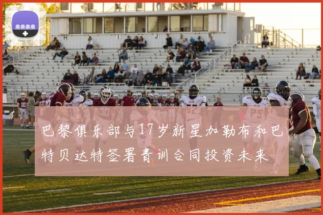 巴黎俱乐部与17岁新星加勒布和巴特贝达特签署青训合同投资未来