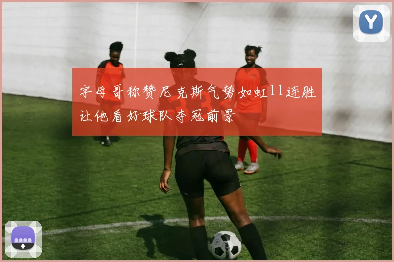 字母哥称赞尼克斯气势如虹11连胜让他看好球队夺冠前景