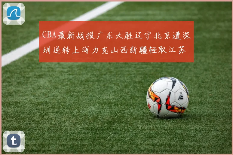 CBA最新战报广东大胜辽宁北京遭深圳逆转上海力克山西新疆轻取江苏