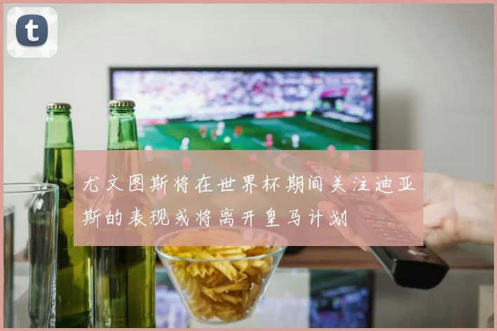 尤文图斯将在世界杯期间关注迪亚斯的表现或将离开皇马计划