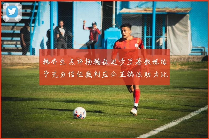 韩乔生点评杨瀚森进步显著教练给予充分信任裁判应公正执法助力比赛发展