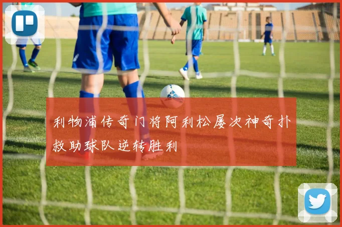 利物浦传奇门将阿利松屡次神奇扑救助球队逆转胜利