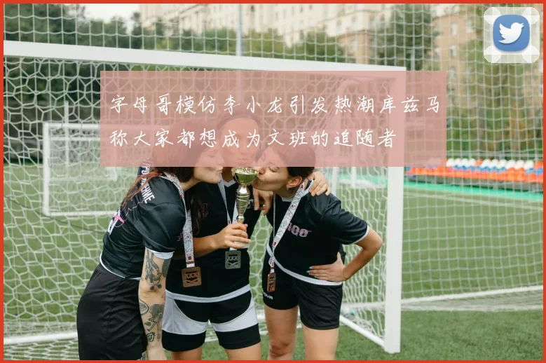 字母哥模仿李小龙引发热潮库兹马称大家都想成为文班的追随者