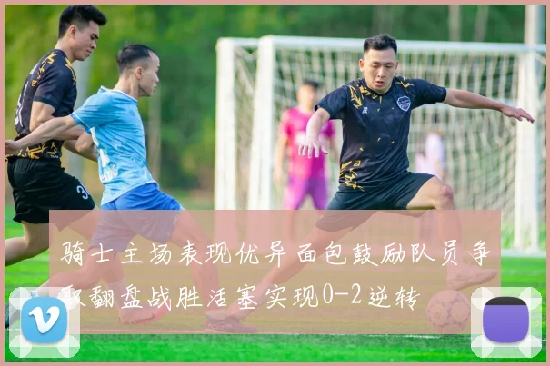骑士主场表现优异面包鼓励队员争取翻盘战胜活塞实现0-2逆转