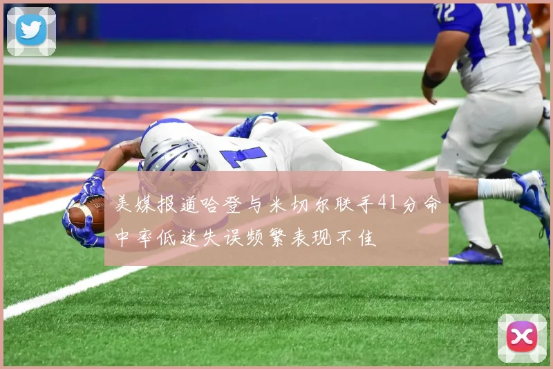 美媒报道哈登与米切尔联手41分命中率低迷失误频繁表现不佳
