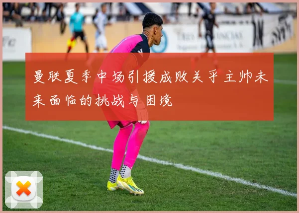 曼联夏季中场引援成败关乎主帅未来面临的挑战与困境