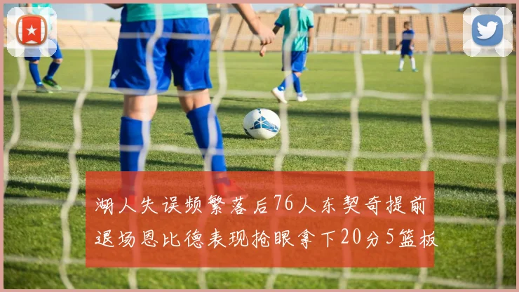 湖人失误频繁落后76人东契奇提前退场恩比德表现抢眼拿下20分5篮板