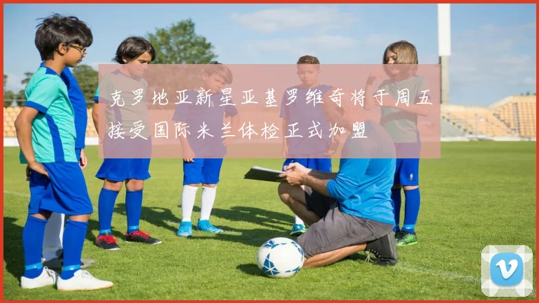 克罗地亚新星亚基罗维奇将于周五接受国际米兰体检正式加盟