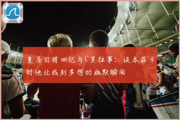 皇马旧将回忆与C罗往事：谈本菲卡时他让我别多想的幽默瞬间
