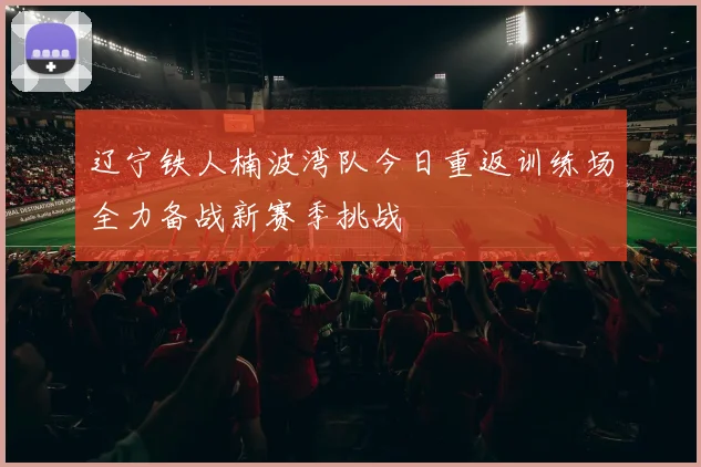 辽宁铁人楠波湾队今日重返训练场全力备战新赛季挑战