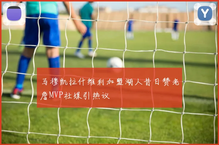 马穆凯拉什维利加盟湖人昔日赞老詹MVP社媒引热议