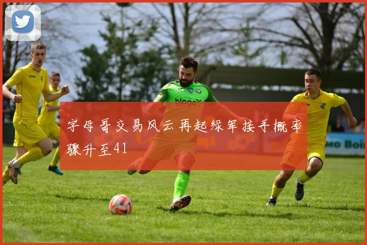 字母哥交易风云再起绿军接手概率骤升至41