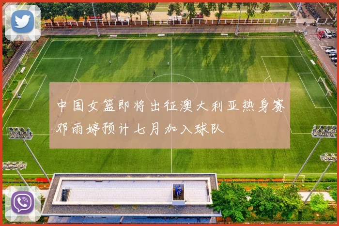 中国女篮即将出征澳大利亚热身赛邓雨婷预计七月加入球队