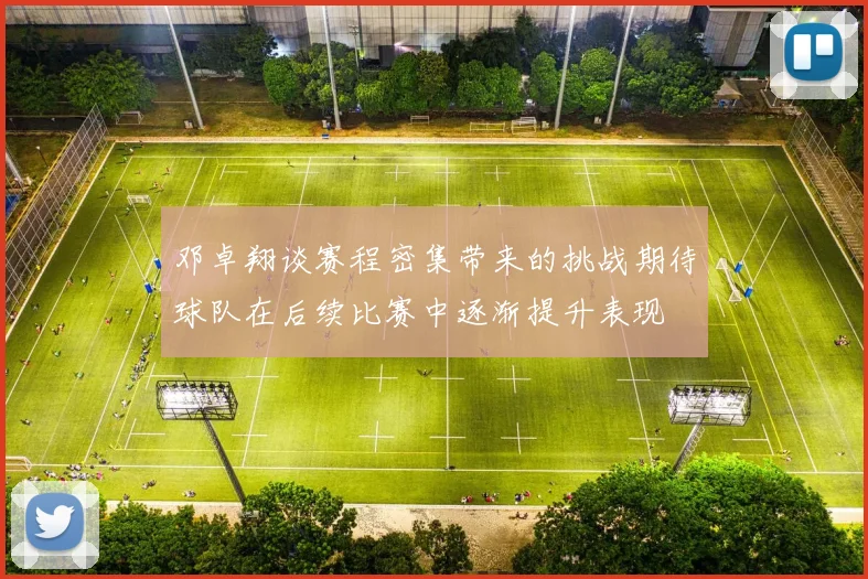 邓卓翔谈赛程密集带来的挑战期待球队在后续比赛中逐渐提升表现