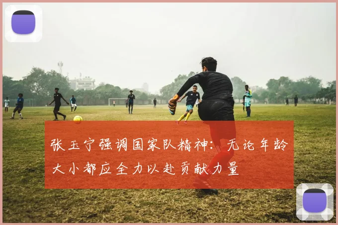 张玉宁强调国家队精神：无论年龄大小都应全力以赴贡献力量