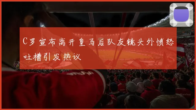 C罗宣布离开皇马后队友镜头外愤怒吐槽引发热议