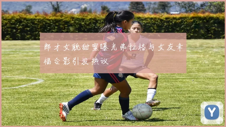 郎才女貌甜蜜曝光弗拉格与女友幸福合影引发热议
