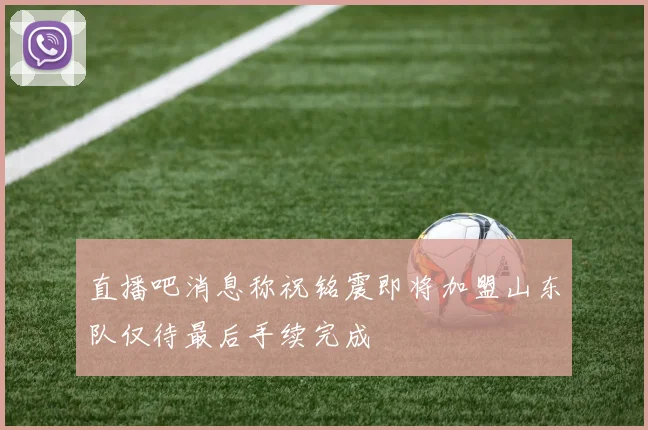 直播吧消息称祝铭震即将加盟山东队仅待最后手续完成