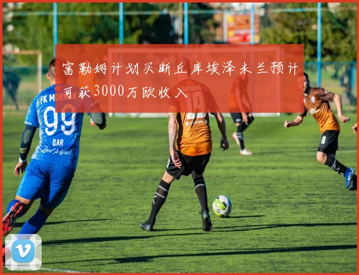 富勒姆计划买断丘库埃泽米兰预计可获3000万欧收入