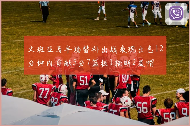 文班亚马半场替补出战表现出色12分钟内贡献5分7篮板1抢断2盖帽