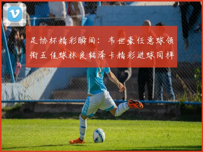 足协杯精彩瞬间：韦世豪任意球领衔五佳球林良铭泽卡精彩进球同样耀眼