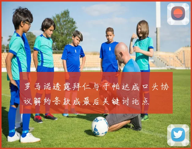 罗马诺透露拜仁与于帕达成口头协议解约条款成最后关键讨论点