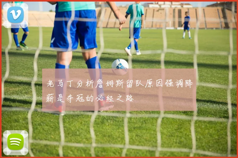 老马丁分析詹姆斯留队原因强调降薪是夺冠的必经之路