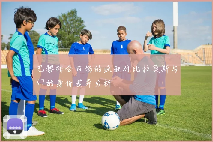巴黎转会市场的疯狂对比拉莫斯与K7的身价差异分析